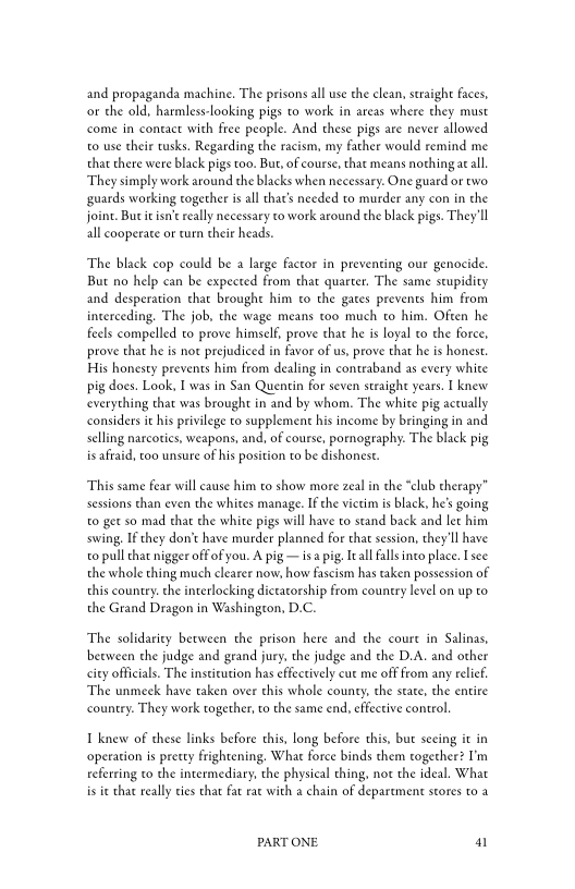 and propaganda machine. The prisons all use the clean, straight faces,
or the old, harmless-looking pigs to work in areas where they must
come in contact with free people. And these pigs are never allowed
to use their tusks. Regarding the racism, my father would remind me
that there were black pigs too. But, ofcourse, that means nothing at all,
‘They simply work around the blacks when necessary. One guard or two
guards working together is all that’s needed to murder any con in the
joint. Bue i isnt really necessary to work around the black pigs. They'll
all cooperate or turn their heads.

‘The black cop could be a large factor in preventing our genocide.
But no help can be expected from that quarter. The same stupidity
and desperation chat brought him co the gates prevents him from
interceding. The job, the wage means too much to him. Often he
feels compelled to prove himself, prove that he is loyal to the force,
prove that he is not prejudiced in favor of us, prove that he is honest,
His honesty prevents him from dealing in contraband as every white
pig does. Look, I was in San Quentin for seven straight years. I knew
‘everything that was brought in and by whom. The white pig actually
considers it his privilege to supplement his income by bringing in and
selling narcotics, weapons, and, of course, pornography. The black pig
is afraid, too unsure of his position to be dishonest.

‘This same fear will cause him to show more zeal in the “club therapy”
sessions than even the whites manage. If che victim is black, he’s going
to get so mad that the white pigs will have to stand back and let him
swing. If they don’t have murder planned for that session, they'll have
to pull that nigger off of you. A pig — isa pig, Ieall falls into place. Isee
the whole thing much clearer now, how fascism has taken possession of
this country. che interlocking dictatorship from country level on up to
the Grand Dragon in Washington, D.C.

‘The solidarity between the prison here and the court in Salinas,
between the judge and geand jury. the judge and the D.A. and other
city officials. The institution has effectively cut me off from any relief
‘The unmeck have taken over this whole county, the state, the entire
country. They work together, to the same end, effective control

1 knew of these links before this, long before this, but seeing it in
‘operation is pretty frightening. What force binds them together? I'm
referring to the intermediary, the physical thing, not the ideal. What
is i that really ties that fat rat with a chain of department stores to a

PART ONE. 41
